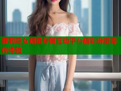 萝莉岛女明星专属互动平台精彩纷呈等你体验